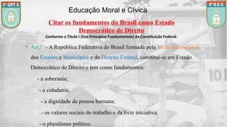 Educação Moral e Cívica
Citar os fundamentos do Brasil como Estado
Democrático de Direito
Conforme o Título I (Dos Princípios Fundamentais) da Constituição Federal.
• Art.1º - A República Federativa do Brasil formada pela união indissolúvel
dos Estados e Municípios e do Distrito Federal, constituí-se em Estado
Democrático de Direito e tem como fundamentos:
I - a soberania;
II - a cidadania;
III - a dignidade da pessoa humana;
IV - os valores sociais do trabalho e da livre iniciativa;
V - o pluralismo político.
 