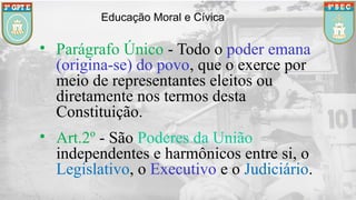 Educação Moral e Cívica
• Parágrafo Único - Todo o poder emana
(origina-se) do povo, que o exerce por
meio de representantes eleitos ou
diretamente nos termos desta
Constituição.
• Art.2º - São Poderes da União
independentes e harmônicos entre si, o
Legislativo, o Executivo e o Judiciário.
 