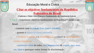 Educação Moral e Cívica
Citar os objetivos fundamentais da República
Federativa do Brasil
Conforme o Título I (Dos Princípios Fundamentais) da Constituição Federal.
• Art.3º - Constituem objetivos fundamentais da República Federativa do
Brasil:
I - construir uma sociedade livre, justa e solidária;
II - garantir o desenvolvimento nacional;
III - erradicar a pobreza e a marginalização e reduzir as desigualdades
sociais e regionais;
IV - promover o bem de todos, sem preconceitos de origem, raça, sexo,
cor, idade e quaisquer outras formas de discriminação.
 