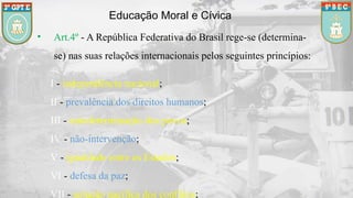 Educação Moral e Cívica
• Art.4º - A República Federativa do Brasil rege-se (determina-
se) nas suas relações internacionais pelos seguintes princípios:
I - independência nacional;
II - prevalência dos direitos humanos;
III - autodeterminação dos povos;
IV - não-intervenção;
V - igualdade entre os Estados;
VI - defesa da paz;
VII - solução pacífica dos conflitos;
 