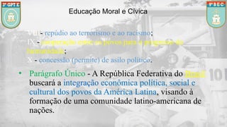 Educação Moral e Cívica
VIII- repúdio ao terrorismo e ao racismo;
IX - cooperação entre os povos para o progresso da
humanidade;
X - concessão (permite) de asilo político.
• Parágrafo Único - A República Federativa do Brasil
buscará a integração econômica política, social e
cultural dos povos da América Latina, visando à
formação de uma comunidade latino-americana de
nações.
 