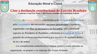 Educação Moral e Cívica
Citar a destinação constitucional do Exército Brasileiro
Conforme o Cap II do Título V (Das Forças Armadas) da Constituição Federal
• Art.142 - As Forças Armadas, constituídas pela Marinha, pelo Exército e
pela Aeronáutica, são instituições nacionais permanentes e regulares,
organizadas com base na hierarquia e na disciplina, sob a autoridade
suprema do Presidente da República, e destinam-se à defesa da Pátria, à
garantia dos poderes constitucionais e, por iniciativa de qualquer destes,
da lei e da ordem.
§ 1º - Lei complementar estabelecerá as normas gerais a serem adotadas na
organização, no preparo e no emprego das Forças Armadas.
 