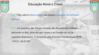 Educação Moral e Cívica
§ 2º - Não caberá habeas-corpus em relação a punições disciplinares
militares.
§ 3º - Os membros, das Forças Armadas são denominados militares,
aplicando-se-lhes, além das que vierem a ser fixadas em lei, as
seguintes disposições: * (Acrescido pela Emenda Constitucional 18/98
- D.O.U. 06.02.98)
 