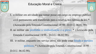 Educação Moral e Cívica
I. o militar em atividade que tomar posse em cargo ou emprego público
civil permanente será transferido para a reserva, nos termos da lei; *
(Acrescido pela Emenda Constitucional 18/98 - D.O.U. 06.02.98).
II. ao militar são proibidas a sindicalização e a greve; * (Acrescido pela
Emenda Constitucional 18/98 - D.O.U. 06.02.98).
III. o militar, enquanto em serviço ativo, não pode estar filiado a partidos
políticos; * (Acrescido pela Emenda Constitucional 18/98 -
D.O.U. 06.02.98).
 