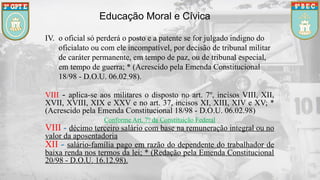 Educação Moral e Cívica
IV. o oficial só perderá o posto e a patente se for julgado indigno do
oficialato ou com ele incompatível, por decisão de tribunal militar
de caráter permanente, em tempo de paz, ou de tribunal especial,
em tempo de guerra; * (Acrescido pela Emenda Constitucional
18/98 - D.O.U. 06.02.98).
VIII - aplica-se aos militares o disposto no art. 7º, incisos VIII, XII,
XVII, XVIII, XIX e XXV e no art. 37, incisos XI, XIII, XIV e XV; *
(Acrescido pela Emenda Constitucional 18/98 - D.O.U. 06.02.98)
Conforme Art. 7º da Constituição Federal
VIII - décimo terceiro salário com base na remuneração integral ou no
valor da aposentadoria
XII - salário-família pago em razão do dependente do trabalhador de
baixa renda nos termos da lei; * (Redação pela Emenda Constitucional
20/98 - D.O.U. 16.12.98).
 