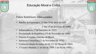 Educação Moral e Cívica
Fatos históricos relacionados
• Batalha de Guararapes; (1ª Bat 19 de abril de 1648
2ª Bat 19 de fevereiro de 1649)
• Independência; (7 de Setembro de 1822)
• Proclamação da República; (15 de Novembro de 1889)
• Guerras Externas e Internas do Brasil;
• Intentona Comunista;(23 de Novembro de 1935)
• Contra-revolução de março de 64; (31 de Março de 1964)
• 2º Guerra Mundial. (1 de Set de 1939- 2 de Set de 1945)
 