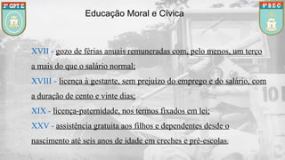 Educação Moral e Cívica
XVII - gozo de férias anuais remuneradas com, pelo menos, um terço
a mais do que o salário normal;
XVIII - licença à gestante, sem prejuízo do emprego e do salário, com
a duração de cento e vinte dias;
XIX - licença-paternidade, nos termos fixados em lei;
XXV - assistência gratuita aos filhos e dependentes desde o
nascimento até seis anos de idade em creches e pré-escolas;
 