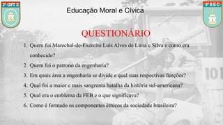 Educação Moral e Cívica
QUESTIONÁRIO
1. Quem foi Marechal-de-Exército Luís Alves de Lima e Silva e como era
conhecido?
2. Quem foi o patrono da engenharia?
3. Em quais área a engenharia se divide e qual suas respectivas funções?
4. Qual foi a maior e mais sangrenta batalha da história sul-americana?
5. Qual era o emblema da FEB e o que significava?
6. Como é formado os componentes étnicos da sociedade brasileira?
 