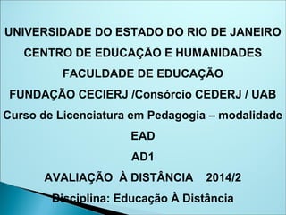 UNIVERSIDADE DO ESTADO DO RIO DE JANEIRO
CENTRO DE EDUCAÇÃO E HUMANIDADES
FACULDADE DE EDUCAÇÃO
FUNDAÇÃO CECIERJ /Consórcio CEDERJ / UAB
Curso de Licenciatura em Pedagogia – modalidade
EAD
AD1
AVALIAÇÃO À DISTÂNCIA 2014/2
Disciplina: Educação À Distância
 