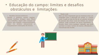 • Educação do campo: limites e desafios
obstáculos e limitações:
• Desafios Socioeconômicos:
Devido a pobreza nestas regiões,
muitas famílias dirigem seus filhos
para trabalhar, sejam eles crianças ou
jovens, que impede o desenvolvimento
deles no âmbito educacional e
frequentarem instituições de ensino.
• Êxodo rural:
Mais um fator importante que se mostrava como um
empecilho para a educação do campo, é o êxodo
rural. O qual se trata da ida de um grande números
de pessoas das áreas rurais em direção aos centros
urbanos, pode acontecer de forma espontânea ou
forçada, assim como qualquer migração, que pode
acarretar no baixo número de alunos, dificultando a
manutenção das escolas.
 
