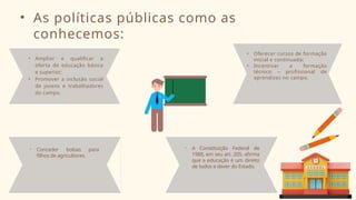 • As políticas públicas como as
conhecemos:
• Ampliar e qualificar a
oferta de educação básica
e superior;
• Promover a inclusão social
de jovens e trabalhadores
do campo.
• A Constituição Federal de
1988, em seu art. 205, afirma
que a educação é um direito
de todos e dever do Estado.
• Oferecer cursos de formação
inicial e continuada;
• Incentivar a formação
técnico – profissional de
aprendizes no campo.
• Conceder bolsas para
filhos de agricultores.
 