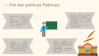 • Fim das políticas Públicas:
• Infraestrutura: falta de
salas, laboratórios,
bibliotecas, e também,
equipamentos eletrônicos
como computadores e
acesso à internet.
• Acesso: Dificuldade de
acesso ás escolas e ás novas
formas de aprendizado e
informações;
• Desigualdade: Disparidade
entre a vida no campo e na
zona urbana.
• Recursos: falta de matérias
didáticos e tecnológicos;
• Formação de professores:
Dificuldade em formar
professores para a atuação
no campo.
• Evasão escolar: Alta taxa de
evasão escolar.
• Trabalho infantil:
Exploração do trabalho
infantil e a percepção das
famílias de que o trabalho
é fundamental para as
crianças na idade escolar.
 