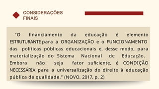 “O financiamento da educação é elemento
ESTRUTURANTE para a ORGANIZAÇÃO e o FUNCIONAMENTO
das políticas públicas educacionais e, desse modo, para
materialização do Sistema Nacional de Educação.
Embora não seja fator suficiente, é CONDIÇÃO
NECESSÁRIA para a universalização do direito à educação
pública de qualidade.” (NOVO, 2017, p. 2)
CONSIDERAÇÕES
FINAIS
 