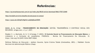 Referências:
https://ojs.brazilianjournals.com.br/ojs/index.php/BRJD/article/download/9063/7707/23690
https://revistaft.com.br/os-desafios-da-educacao-no-campo/
https://youtu.be/d2HqhFw9gl4?si=uo0qWg9uaUV0Il9i
NOVO, B. N.. Artigo - FINANCIAMENTO DA EDUCAÇÃO: GESTÃO, TRANSPARÊNCIA E CONTROLE SOCIAL DOS
RECURSOS. artigos.com, v. 1, p. 1, 2017.
Pergher, C. J., Machado, M. G. F
., & Sonego, F. (2022). O Controle Social no Financiamento da Educação Básica: a
cidadania e a formação de conselheiros. FINEDUCA - Revista De Financiamento Da Educação, 12.
https://doi.org/10.22491/2236-5907118262
Políticas Públicas de Educação ; Authors: Gouveia, Sylvia Cristina Toledo (Conteudista, 2021). ; Publisher: Escola
Nacional de Administração Pública ( Enap).
 