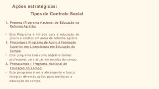 Ações estratégicas:
Tipos de Controle Social
1. Pronera (Programa Nacional de Educação na
Reforma Agrária:
• Este Programa é voltado para a educação de
jovens e adultos em áreas de reforma agrária.
2. Procampo ( Programa de Apoio à Formação
Superior em Licenciatura em Educação do
Campo:
• Este programa tem como objetivo formar
professores para atuar em escolas do campo.
3. Pronacampo ( Programa Nacional de
Educação no Campo:
• Este programa é mais abrangente e busca
integrar diversas ações para melhorar a
educação no campo.
 
