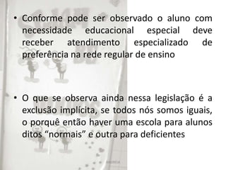 • Conforme pode ser observado o aluno com
necessidade educacional especial deve
receber atendimento especializado de
preferência na rede regular de ensino
• O que se observa ainda nessa legislação é a
exclusão implícita, se todos nós somos iguais,
o porquê então haver uma escola para alunos
ditos “normais” e outra para deficientes
ANDRÉIA
 