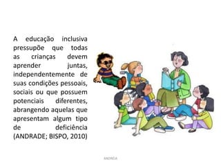 A educação inclusiva
pressupõe que todas
as crianças devem
aprender juntas,
independentemente de
suas condições pessoais,
sociais ou que possuem
potenciais diferentes,
abrangendo aquelas que
apresentam algum tipo
de deficiência
(ANDRADE; BISPO, 2010)
ANDRÉIA
 