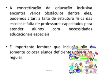 • A concretização da educação inclusiva
encontra vários obstáculos dentre eles,
podemos citar: a falta de estrutura física das
escolas e falta de professores capacitados para
atender alunos com necessidades
educacionais especiais
• É importante lembrar que inclusão não é
somente colocar alunos deficientes no ensino
regular
ANDRÉIA
 