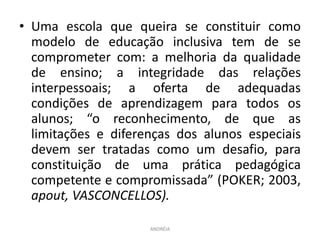 • Uma escola que queira se constituir como
modelo de educação inclusiva tem de se
comprometer com: a melhoria da qualidade
de ensino; a integridade das relações
interpessoais; a oferta de adequadas
condições de aprendizagem para todos os
alunos; “o reconhecimento, de que as
limitações e diferenças dos alunos especiais
devem ser tratadas como um desafio, para
constituição de uma prática pedagógica
competente e compromissada” (POKER; 2003,
apout, VASCONCELLOS).
ANDRÉIA
 