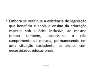 • Embora se verifique a existência de legislação
que beneficia e apóia o ensino da educação
especial sob a ótica inclusiva, ao mesmo
tempo também, observa-se o não
cumprimento da mesma, permanecendo em
uma situação excludente, os alunos com
necessidades educacionais.
ANDRÉIA
 