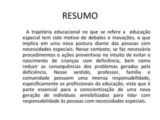 RESUMO <ul><ul><li>A trajetória educacional no que se refere a  educação especial tem sido motivo de debates e inovações, ...