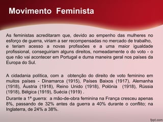 Movimento Feminista
As feministas acreditaram que, devido ao empenho das mulheres no
esforço de guerra, viriam a ser recompensadas no mercado de trabalho,
e teriam acesso a novas profissões e a uma maior igualdade
profissional, conseguiriam alguns direitos, nomeadamente o do voto - o
que não vai acontecer em Portugal e duma maneira geral nos países da
Europa do Sul.
A cidadania política, com a obtenção do direito de voto feminino em
muitos países - Dinamarca (1915), Países Baixos (1917), Alemanha
(1918), Áustria (1918), Reino Unido (1918), Polónia (1918), Rússia
(1918), Bélgica (1919), Suécia (1919) .
Durante a 1ª guerra: a mão-de-obra feminina na França cresceu apenas
8%, passando de 32% antes da guerra a 40% durante o conflito; na
Inglaterra, de 24% a 38%.
 