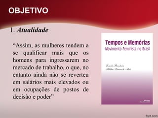 OBJETIVO
“Assim, as mulheres tendem a
se qualificar mais que os
homens para ingressarem no
mercado de trabalho, o que, no
entanto ainda não se reverteu
em salários mais elevados ou
em ocupações de postos de
decisão e poder”
1. Atualidade
 