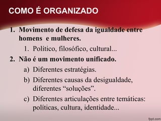 COMO É ORGANIZADO
1. Movimento de defesa da igualdade entre
homens e mulheres.
1. Político, filosófico, cultural...
2. Não é um movimento unificado.
a) Diferentes estratégias.
b) Diferentes causas da desigualdade,
diferentes “soluções”.
c) Diferentes articulações entre temáticas:
políticas, cultura, identidade...
 