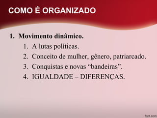 COMO É ORGANIZADO
1. Movimento dinâmico.
1. A lutas políticas.
2. Conceito de mulher, gênero, patriarcado.
3. Conquistas e novas “bandeiras”.
4. IGUALDADE – DIFERENÇAS.
 