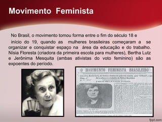 Movimento Feminista
No Brasil, o movimento tomou forma entre o fim do século 18 e
início do 19, quando as mulheres brasileiras começaram a se
organizar e conquistar espaço na área da educação e do trabalho.
Nísia Floresta (criadora da primeira escola para mulheres), Bertha Lutz
e Jerônima Mesquita (ambas ativistas do voto feminino) são as
expoentes do período.
 