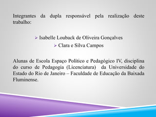 Integrantes da dupla responsável pela realização deste 
trabalho: 
 Isabelle Louback de Oliveira Gonçalves 
 Clara e Silva Campos 
Alunas de Escola Espaço Político e Pedagógico IV, disciplina 
do curso de Pedagogia (Licenciatura) da Universidade do 
Estado do Rio de Janeiro – Faculdade de Educação da Baixada 
Fluminense. 
