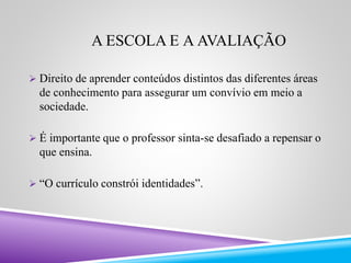 A ESCOLA E A AVALIAÇÃO 
 Direito de aprender conteúdos distintos das diferentes áreas 
de conhecimento para assegurar um convívio em meio a 
sociedade. 
 É importante que o professor sinta-se desafiado a repensar o 
que ensina. 
 “O currículo constrói identidades”. 
 