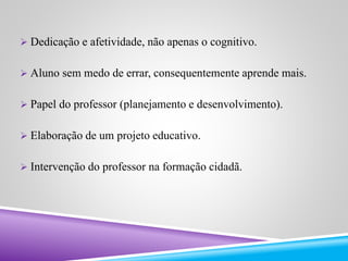  Dedicação e afetividade, não apenas o cognitivo. 
 Aluno sem medo de errar, consequentemente aprende mais. 
 Papel do professor (planejamento e desenvolvimento). 
 Elaboração de um projeto educativo. 
 Intervenção do professor na formação cidadã. 
 