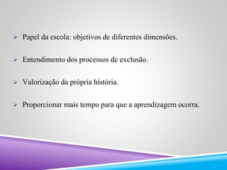  Papel da escola: objetivos de diferentes dimensões. 
 Entendimento dos processos de exclusão. 
 Valorização da própria história. 
 Proporcionar mais tempo para que a aprendizagem ocorra. 
 