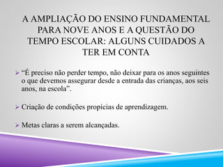A AMPLIAÇÃO DO ENSINO FUNDAMENTAL 
PARA NOVE ANOS E A QUESTÃO DO 
TEMPO ESCOLAR: ALGUNS CUIDADOS A 
TER EM CONTA 
 “É preciso não perder tempo, não deixar para os anos seguintes 
o que devemos assegurar desde a entrada das crianças, aos seis 
anos, na escola”. 
 Criação de condições propícias de aprendizagem. 
 Metas claras a serem alcançadas. 
 