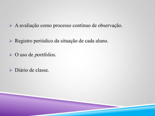  A avaliação como processo contínuo de observação. 
 Registro periódico da situação de cada aluno. 
 O uso de portfolios. 
 Diário de classe. 
 