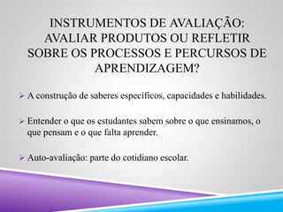 INSTRUMENTOS DE AVALIAÇÃO: 
AVALIAR PRODUTOS OU REFLETIR 
SOBRE OS PROCESSOS E PERCURSOS DE 
APRENDIZAGEM? 
 A construção de saberes específicos, capacidades e habilidades. 
 Entender o que os estudantes sabem sobre o que ensinamos, o 
que pensam e o que falta aprender. 
 Auto-avaliação: parte do cotidiano escolar. 
 