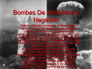 1.- Almaden  (Ciudad Real), donde existe un autentico vertedero de doce mil toneladas de residuos extremadamente tóxicos. 2.- Flix , en Tarragona, es una zona que soporta quince puntos de vertido de sustancias tóxicas.  3. Vilasec , análisis  muestran niveles de contaminación tan espectacularmente altos que sólo se conocen dos casos mas elevados en todo el planeta. 4.- Huelva,  Los contenidos de cobre, promo y zinc hallados en su estuario son los mas altos del mundo. 5.-Martorell,  en Barcelona. una fabrica ha sido condenada por verter dioxinas y sustancias cloradas al rió Llobregat.  6.- Portman,  en Murcia, presenta toda la zona anegada por vertidos de residuos con alta concentración de metales pesados, procedentes de una empresa minera. 7.- Euskadi.  la contaminación por vertidos resulta alarmante en otros quince puntos, entre los que destacan Barakaldo y Erandio. La producción durante años de este peligroso elemento en la factoría de Bilbao Chemical -hoy cerrada- ha dejado miles de toneladas de residuos altamente tóxicos.  8.- Sabiñánigo  (Huesca), donde la ahora cerrada empresa Inquinosa ha dejado como huella maldita vertidos de miles de toneladas de lindane. Bombas De Hiroshima y Nagasaki Fueron ataques nucleares ordenados por Harry Truman, Presidente de los Estados Unidos de América. Los ataques se efectuaron el 6 y el 9 de agosto de 1945. Las bombas habían matado a 140.000 personas en Hiroshima y 80.000 en Nagasaki. Entre las víctimas, del 15 al 20% murieron por lesiones o enfermedades atribuidas al envenenamiento por radiación.5 Desde entonces, algunas otras personas han fallecido de leucemia (231 casos observados) y distintos cánceres (334 observados) atribuidos a la exposición a la radiación liberada por las bombas.6 En ambas ciudades, la gran mayoría de las muertes fueron de civiles.   