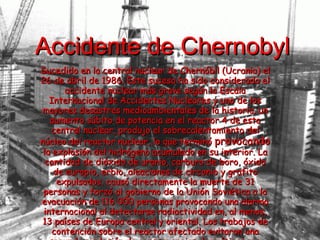 Accidente de Chernobyl Sucedido en la central nuclear de Chernóbil (Ucrania) el 26 de abril de 1986. Este suceso ha sido considerado el accidente nuclear más grave según la Escala Internacional de Accidentes Nucleares y uno de los mayores desastres medioambientales de la historia. un aumento súbito de potencia en el reactor 4 de esta central nuclear, produjo el sobrecalentamiento del núcleo del reactor nuclear, lo que terminó  provocando  la explosión del hidrógeno acumulado en su interior. La cantidad de dióxido de uranio, carburo de boro, óxido de europio, erbio, aleaciones de circonio y grafito expulsados. causó directamente la muerte de 31 personas y forzó al gobierno de la Unión Soviética a la evacuación de 116 000 personas provocando una alarma internacional al detectarse radiactividad en, al menos, 13 países de Europa central y oriental. Los trabajos de contención sobre el reactor afectado evitaron una segunda explosión de consecuencias dramáticas que podría haber dejado inhabitable a toda Europa.   