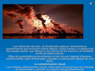 Los habitantes del país  de Guatemala padecen diariamente la contaminación que provocan humos negros, ruidos fuertes y la destrucción del paisaje urbano, que afecta la convivencia de los vecinos y el ambiente donde se desenvuelven. Miles de guatemaltecos se enfrentan al salir de sus hogares a factores contaminantes, tanto ambientales, visuales y auditivos que afectan su vida diaria. La contaminación visual Los carteles, edificaciones y torres, entre otros, provocan que los paisajes se distorsionen y cambien su aspecto desagradablemente. 