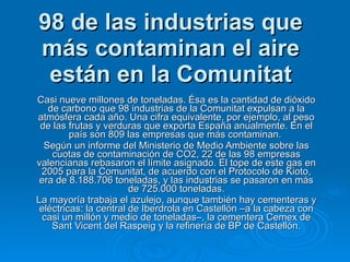 98 de las industrias que más contaminan el aire están en la Comunitat Casi nueve millones de toneladas. Ésa es la cantidad de dióxido de carbono que 98 industrias de la Comunitat expulsan a la atmósfera cada año. Una cifra equivalente, por ejemplo, al peso de las frutas y verduras que exporta España anualmente. En el país son 809 las empresas que más contaminan.  Según un informe del Ministerio de Medio Ambiente sobre las cuotas de contaminación de CO2, 22 de las 98 empresas valencianas rebasaron el límite asignado. El tope de este gas en 2005 para la Comunitat, de acuerdo con el Protocolo de Kioto, era de 8.188.706 toneladas, y las industrias se pasaron en más de 725.000 toneladas. La mayoría trabaja el azulejo, aunque también hay cementeras y eléctricas: la central de Iberdrola en Castellón –a la cabeza con casi un millón y medio de toneladas–, la cementera Cemex de Sant Vicent del Raspeig y la refinería de BP de Castellón. 