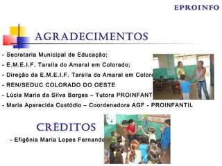 AGRADECIMENTOS
- Secretaria Municipal de Educação;
- E.M.E.I.F. Tarsila do Amaral em Colorado;
- Direção da E.M.E.I.F. Tarsila do Amaral em Colorado;
- REN/SEDUC COLORADO DO OESTE
- Lúcia Maria da Silva Borges – Tutora PROINFANTIL;
- Maria Aparecida Custódio – Coordenadora AGF - PROINFANTIL
CRÉDITOS
- Efigênia Maria Lopes Fernandes
EPROINFO
 