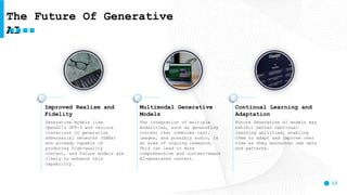 10
Improved Realism and
Fidelity
Generative models like
OpenAI's GPT-3 and various
iterations of generative
adversarial networks (GANs)
are already capable of
producing high-quality
content, and future models are
likely to enhance this
capability.
Multimodal Generative
Models
The integration of multiple
modalities, such as generating
content that combines text,
images, and possibly audio, is
an area of ongoing research.
This can lead to more
comprehensive and context-aware
AI-generated content.
Continual Learning and
Adaptation
Future Generative AI models may
exhibit better continual
learning abilities, enabling
them to adapt and improve over
time as they encounter new data
and patterns.
The Future Of Generative
AI
 