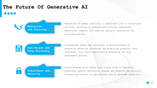 12
The Future Of Generative AI
Generative AI models could play a significant role in educational
settings, assisting in personalized tutoring, generating
educational content, and creating realistic simulations for
training purposes.
AI-generated models may contribute to drug discovery by
simulating molecular structures and predicting potential drug
candidates. This could significantly accelerate the drug
development process.
Future Generative AI models will likely focus on improving
robustness against adversarial attacks and ensuring the security
of generated content in applications such as deepfake detection.
Robustness and
Security
Healthcare and
Drug Discovery
Education
and Training
 