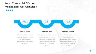 17
Are There Different
Versions Of Gemini?
01 02 03
The Gemini Nano model
size is designed to run
on smartphones,
specifically the Google
Pixel 8.
Gemini Nano
Running on Google's data
centers, Gemini Pro is
designed to power the
latest version of the
company's AI chatbot,
Bard.
Gemini Pro
Though still
unavailable for
widespread use, Google
describes Gemini Ultra
as its most capable
model
Gemini Ultra
 