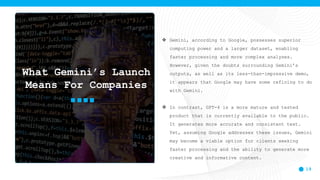 19
 Gemini, according to Google, possesses superior
computing power and a larger dataset, enabling
faster processing and more complex analyses.
However, given the doubts surrounding Gemini’s
outputs, as well as its less-than-impressive demo,
it appears that Google may have some refining to do
with Gemini.
 In contrast, GPT-4 is a more mature and tested
product that is currently available to the public.
It generates more accurate and consistent text.
Yet, assuming Google addresses these issues, Gemini
may become a viable option for clients seeking
faster processing and the ability to generate more
creative and informative content.
What Gemini’s Launch
Means For Companies
 