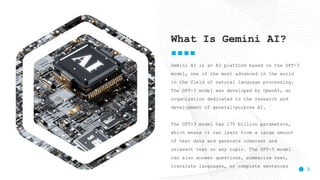 2
Gemini AI is an AI platform based on the GPT-3
model, one of the most advanced in the world
in the field of natural language processing.
The GPT-3 model was developed by OpenAI, an
organization dedicated to the research and
development of general-purpose AI.
The GPT-3 model has 175 billion parameters,
which means it can learn from a large amount
of text data and generate coherent and
relevant text on any topic. The GPT-3 model
can also answer questions, summarize text,
translate languages, or complete sentences
What Is Gemini AI?
 