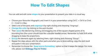 24
How To Edit Shapes
You can add and edit some shapes to your presentation to present your data in a visual way.
• Choose your favourite infographic and insert it in your presentation using Ctrl C + Ctrl V or Cmd
C + Cmd V in Mac.
• Select one of the parts and ungroup it by right-clicking and choosing “Ungroup”.
• Change the color by clicking on the paint bucket.
• Then resize the element by clicking and dragging one of the square-shaped points of its
bounding box (the cursor should look like a double-headed arrow). Remember to hold Shift while
dragging to keep the proportions.
• Group the elements again by selecting them, right-clicking and choosing “Group”.
• Repeat the steps above with the other parts and when you’re done editing, copy the end result
and paste it into your presentation.
• Remember to choose the “Keep source formatting” option so that it keeps the design. For more
info, please visit Slideegg (Tips & Tricks).
 