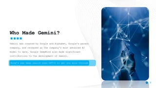 3
Who Made Gemini?
Gemini was created by Google and Alphabet, Google's parent
company, and released as the company's most advanced AI
model to date. Google DeepMind also made significant
contributions to the development of Gemini.
Bing’s new deep search uses GPT-4 to get you more through
results
 