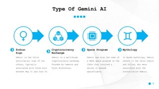 5
Type Of Gemini AI
Zodiac
Sign
Gemini is the third
astrological sign of the
zodiac, typically
associated with those born
between May 21 and June 20.
Cryptocurrency
Exchange
Gemini is a well-known
cryptocurrency exchange
founded by Cameron and
Tyler Winklevoss.
Space Program
Gemini was also the name of
a NASA space program in the
1960s that involved a
series of manned
spaceflights.
In Greek mythology, Gemini
refers to the twins Castor
and Pollux, who were
associated with the
constellation Gemini.
Mythology
 